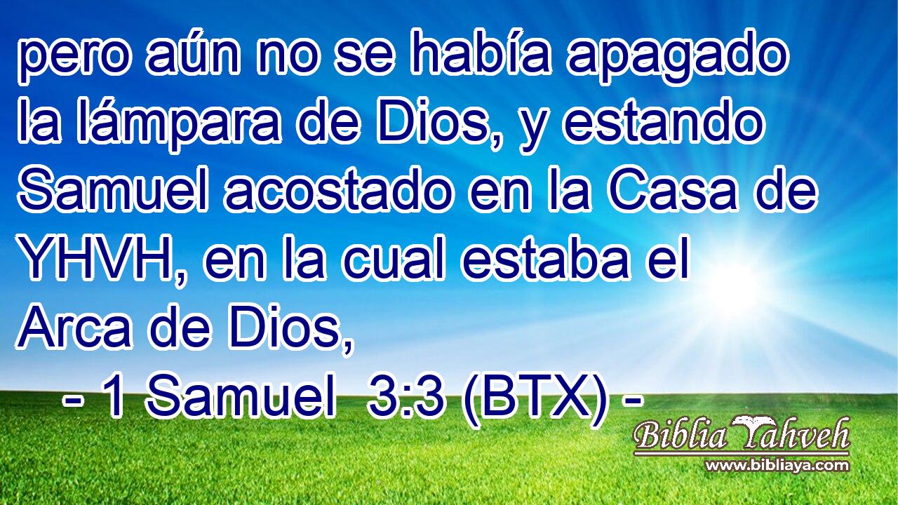 pero aún no se había apagado la lámpara de Dios, y estando Samuel acostado en la Casa de YHVH, en la cual estaba el Arca de Dios,