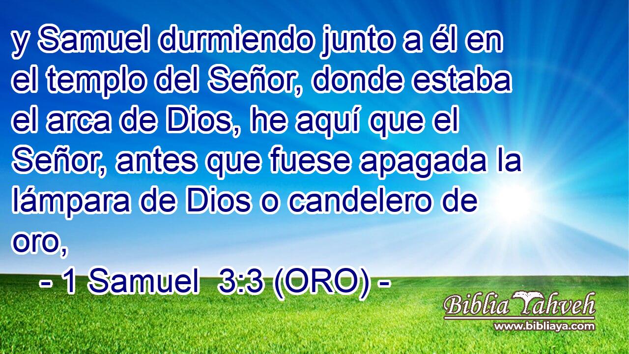  y Samuel durmiendo junto a él en el templo del Señor, donde estaba el arca de Dios, he aquí que el Señor, antes que fuese apagada la lámpara de Dios o candelero de oro, 