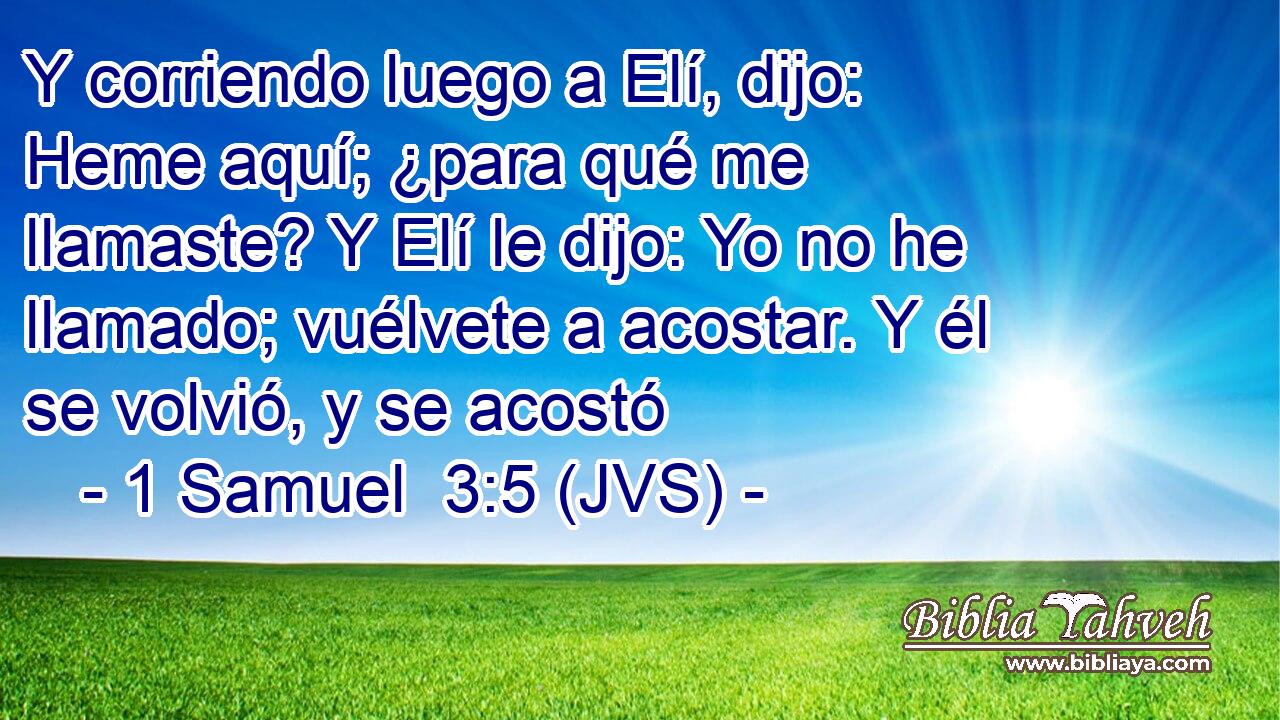 Y corriendo luego a Elí, dijo: Heme aquí; ¿para qué me llamaste? Y Elí le dijo: Yo no he llamado; vuélvete a acostar. Y él se volvió, y se acostó