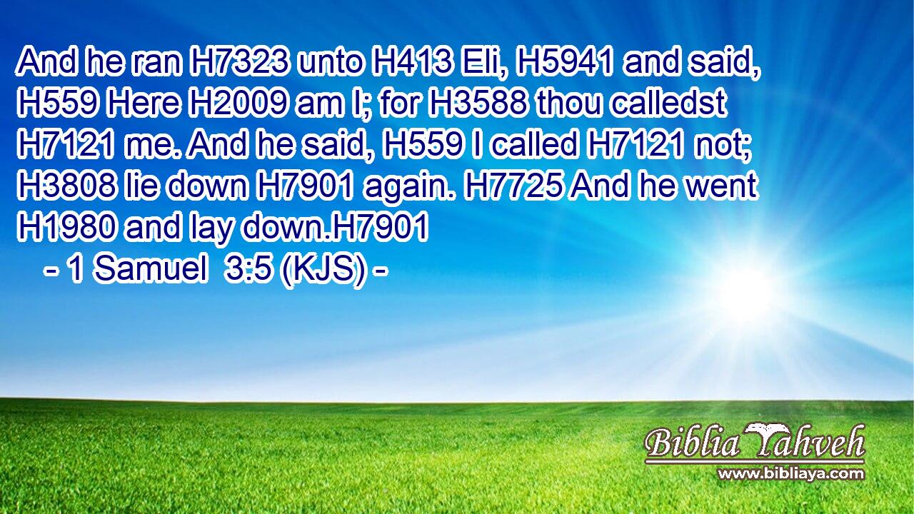 And he ran H7323 unto H413 Eli, H5941 and said, H559 Here H2009 am I; for H3588 thou calledst H7121 me. And he said, H559 I called H7121 not; H3808 lie down H7901 again. H7725 And he went H1980 and lay down.H7901