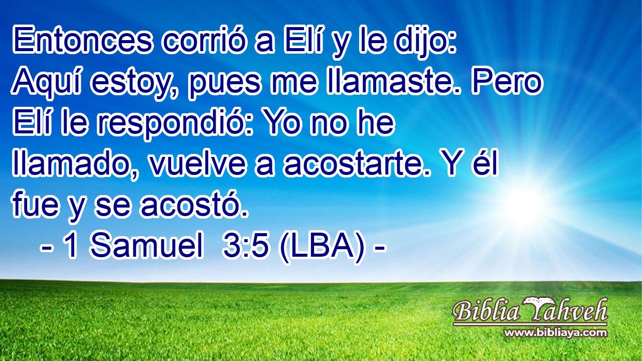 Entonces corrió a Elí y le dijo: Aquí estoy, pues me llamaste. Pero Elí le respondió: Yo no he llamado, vuelve a acostarte. Y él fue y se acostó.