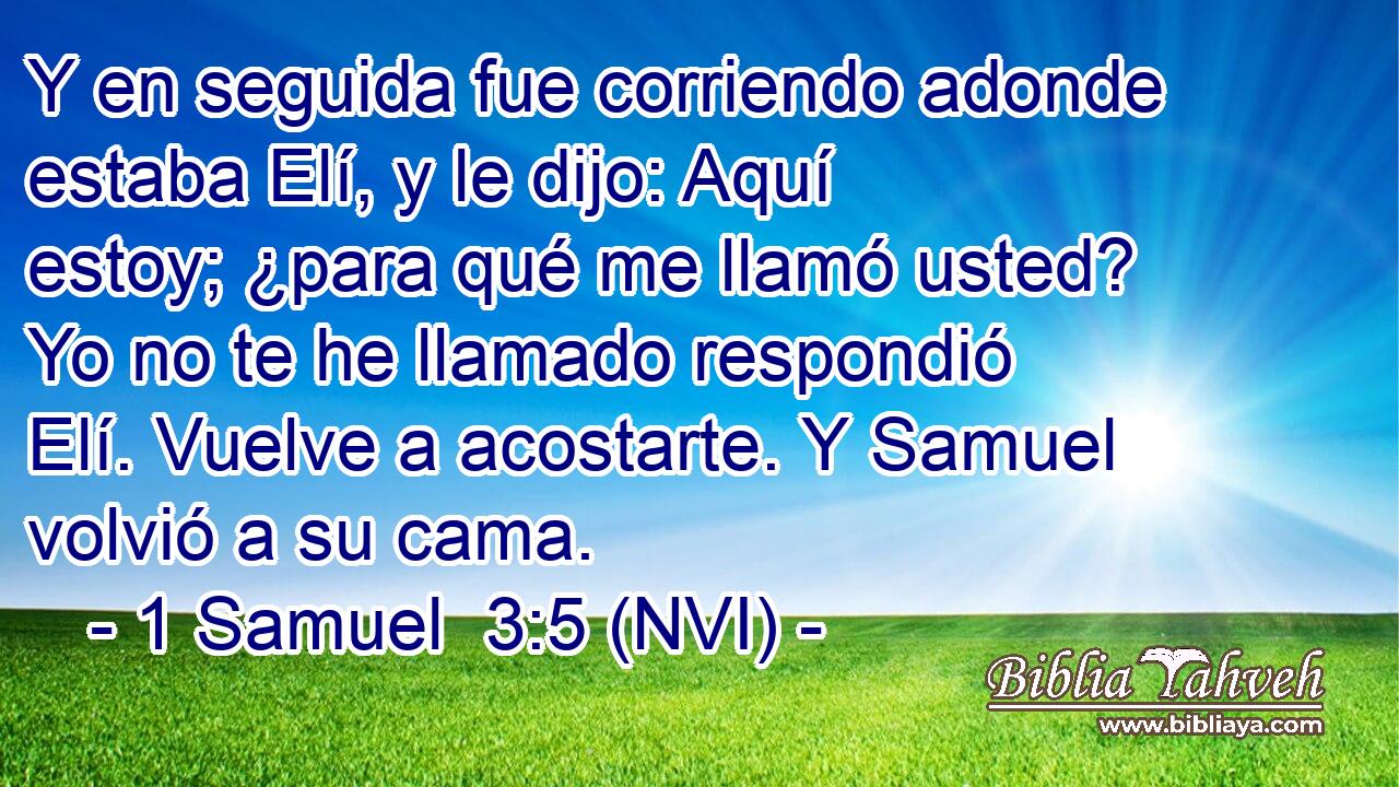  Y en seguida fue corriendo adonde estaba Elí, y le dijo: Aquí estoy; ¿para qué me llamó usted? Yo no te he llamado respondió Elí. Vuelve a acostarte. Y Samuel volvió a su cama. 