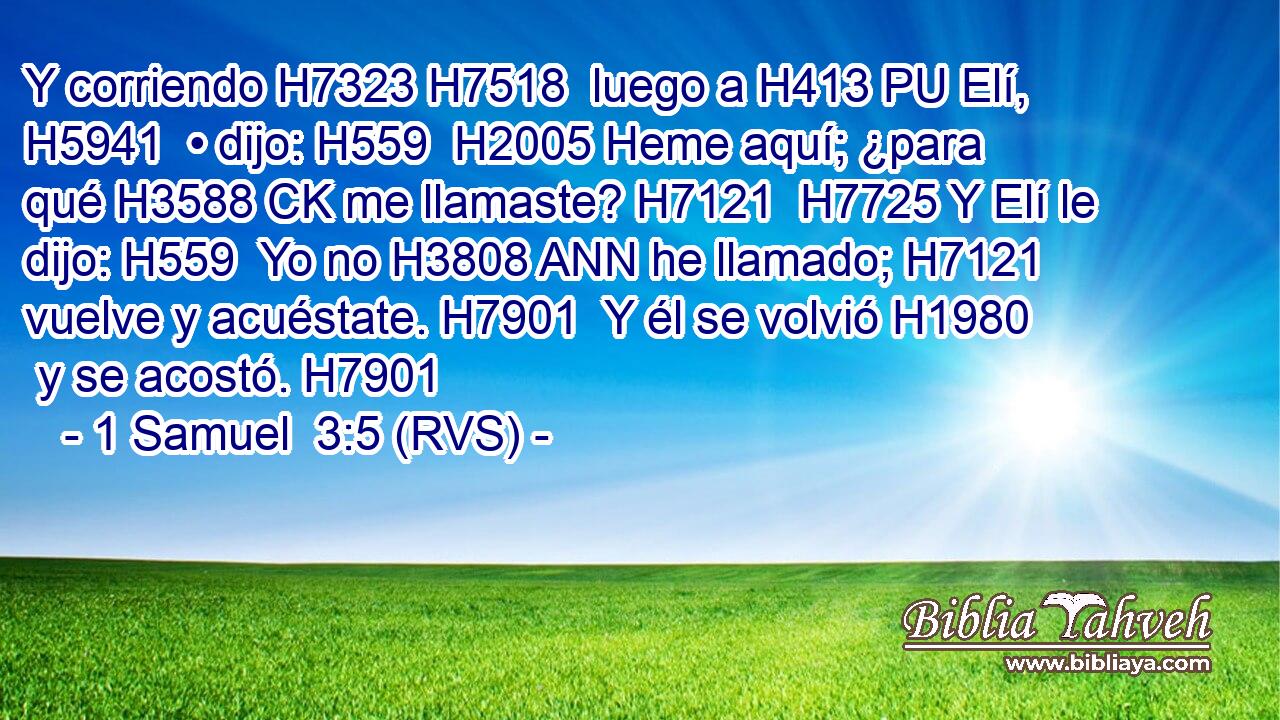 Y corriendo H7323 H7518  luego a H413 PU Elí, H5941  • dijo: H559  H2005 Heme aquí; ¿para qué H3588 CK me llamaste? H7121  H7725 Y Elí le dijo: H559  Yo no H3808 ANN he llamado; H7121  vuelve y acuéstate. H7901  Y él se volvió H1980  y se acostó. H7901  