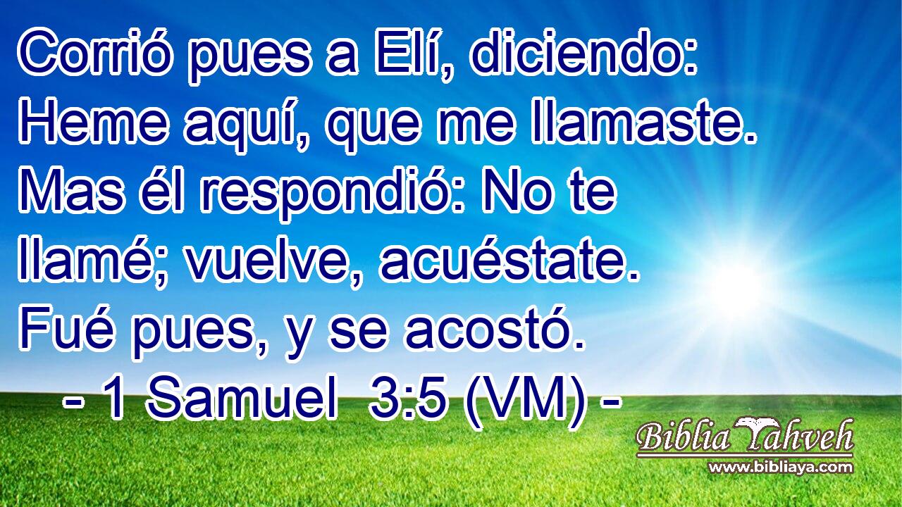  Corrió pues a Elí, diciendo: Heme aquí, que me llamaste. Mas él respondió: No te llamé; vuelve, acuéstate. Fué pues, y se acostó. 