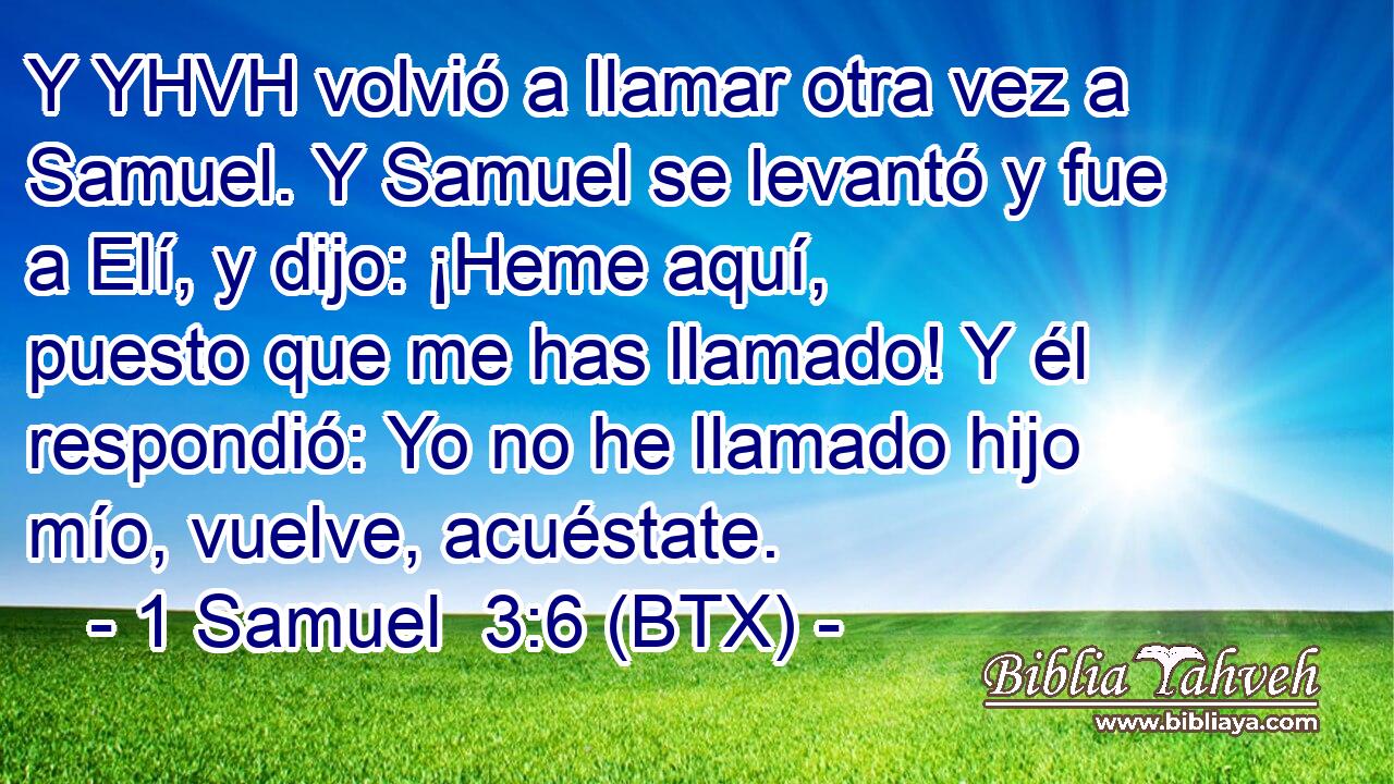 Y YHVH volvió a llamar otra vez a Samuel. Y Samuel se levantó y fue a Elí, y dijo: ¡Heme aquí, puesto que me has llamado! Y él respondió: Yo no he llamado hijo mío, vuelve, acuéstate.