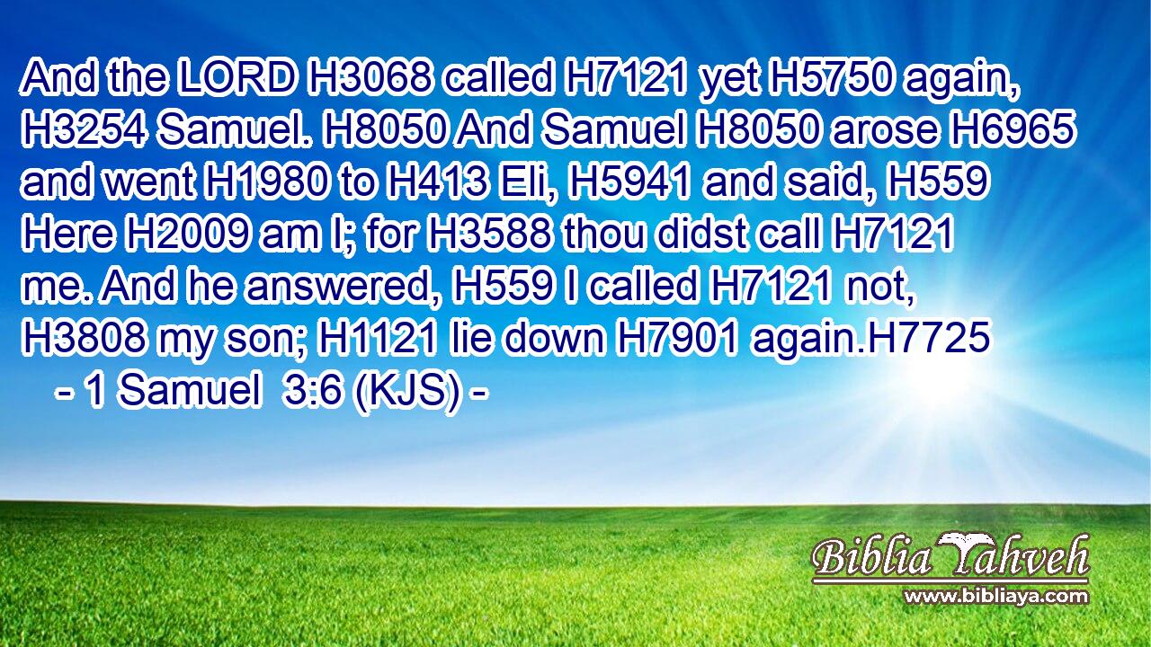 And the LORD H3068 called H7121 yet H5750 again, H3254 Samuel. H8050 And Samuel H8050 arose H6965 and went H1980 to H413 Eli, H5941 and said, H559 Here H2009 am I; for H3588 thou didst call H7121 me. And he answered, H559 I called H7121 not, H3808 my son; H1121 lie down H7901 again.H7725