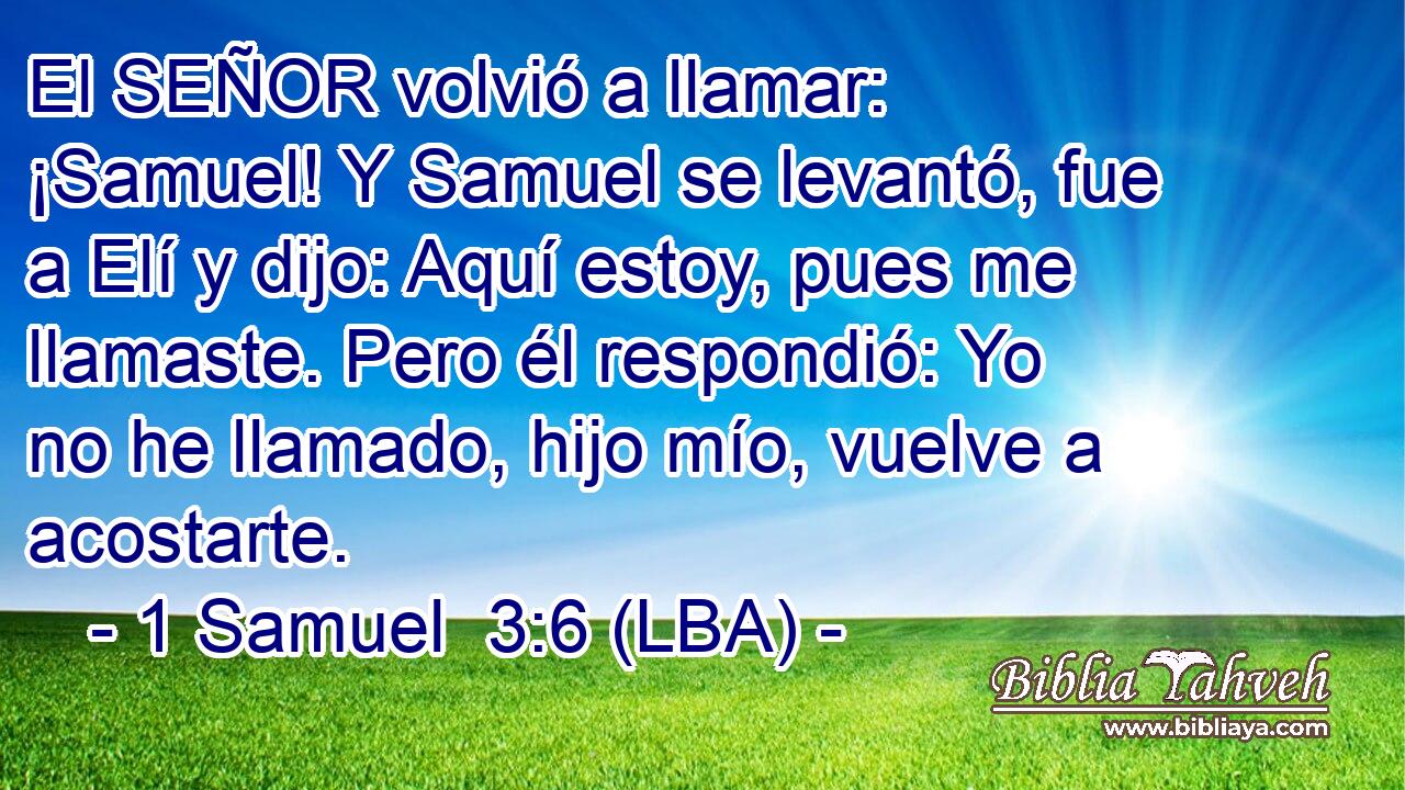El SEÑOR volvió a llamar: ¡Samuel! Y Samuel se levantó, fue a Elí y dijo: Aquí estoy, pues me llamaste. Pero él respondió: Yo no he llamado, hijo mío, vuelve a acostarte.