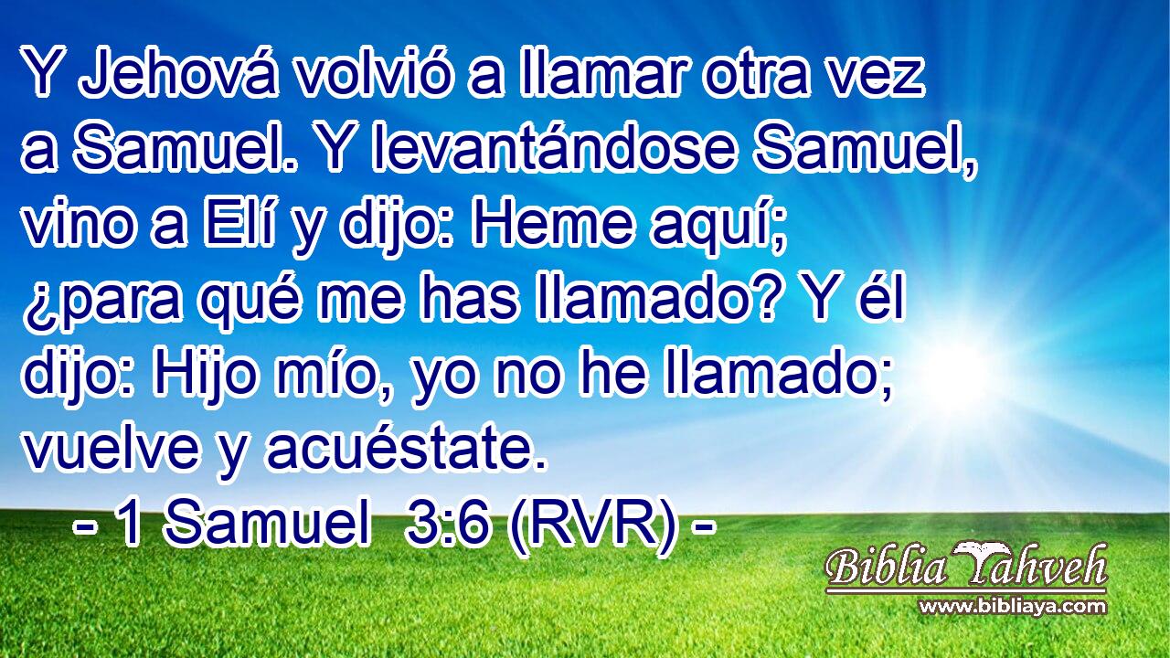 Y Jehová volvió a llamar otra vez a Samuel. Y levantándose Samuel, vino a Elí y dijo: Heme aquí; ¿para qué me has llamado? Y él dijo: Hijo mío, yo no he llamado; vuelve y acuéstate.