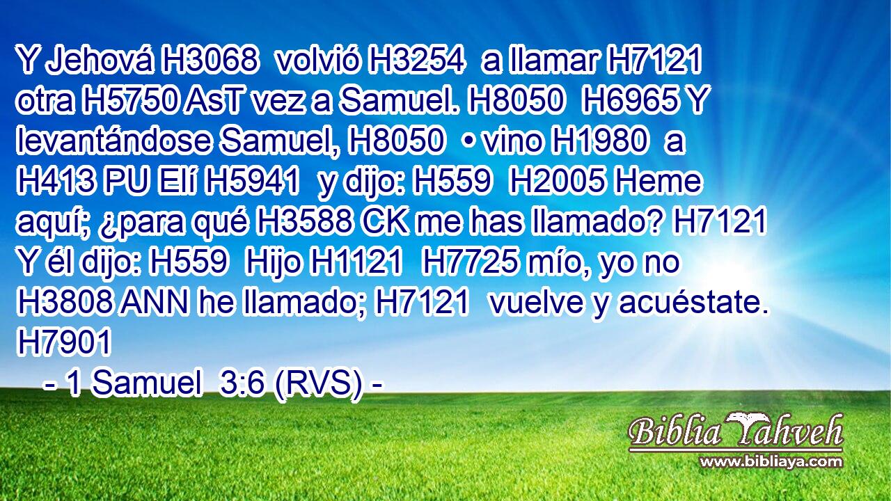 Y Jehová H3068  volvió H3254  a llamar H7121  otra H5750 AsT vez a Samuel. H8050  H6965 Y levantándose Samuel, H8050  • vino H1980  a H413 PU Elí H5941  y dijo: H559  H2005 Heme aquí; ¿para qué H3588 CK me has llamado? H7121  Y él dijo: H559  Hijo H1121  H7725 mío, yo no H3808 ANN he llamado; H7121  vuelve y acuéstate. H7901  