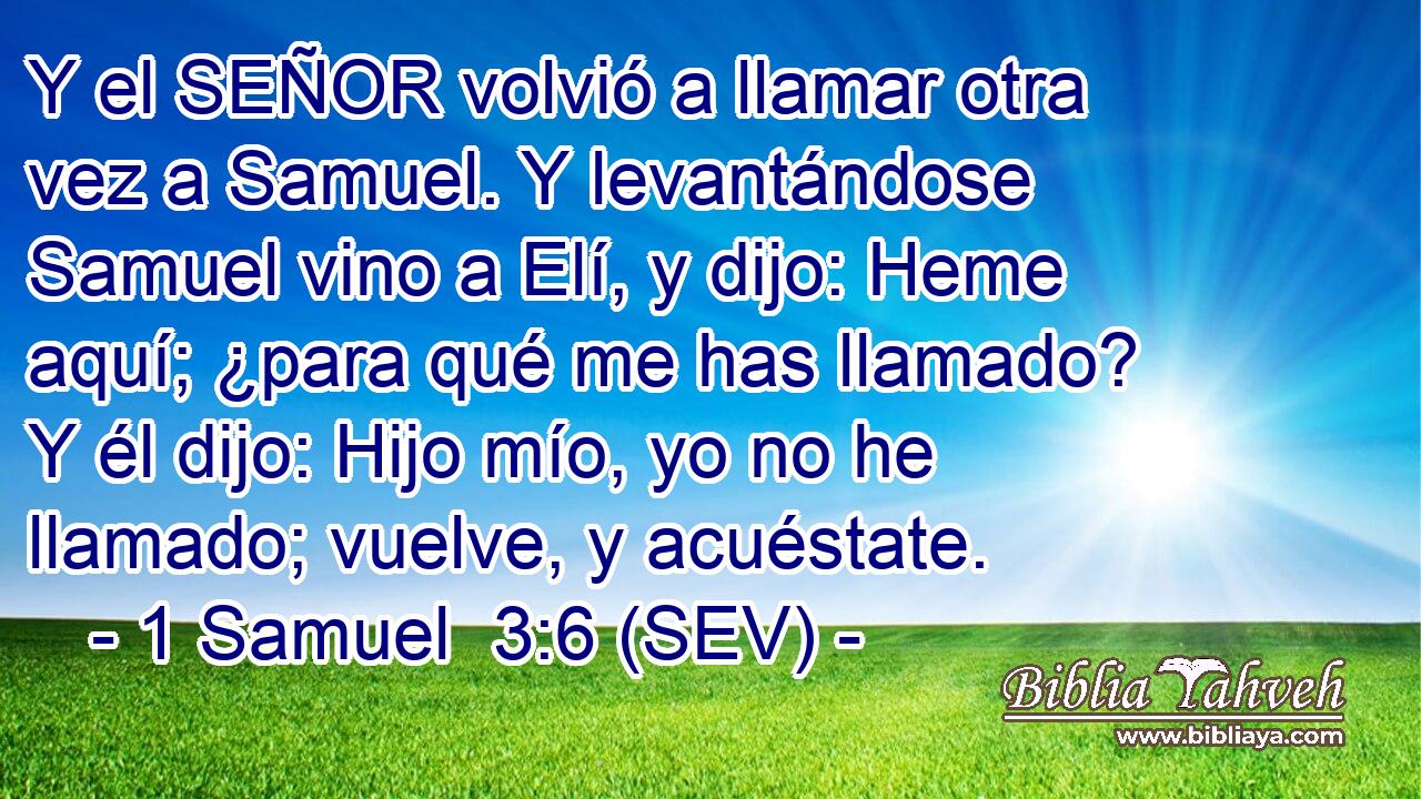 Y el SEÑOR volvió a llamar otra vez a Samuel. Y levantándose Samuel vino a Elí, y dijo: Heme aquí; ¿para qué me has llamado? Y él dijo: Hijo mío, yo no he llamado; vuelve, y acuéstate.