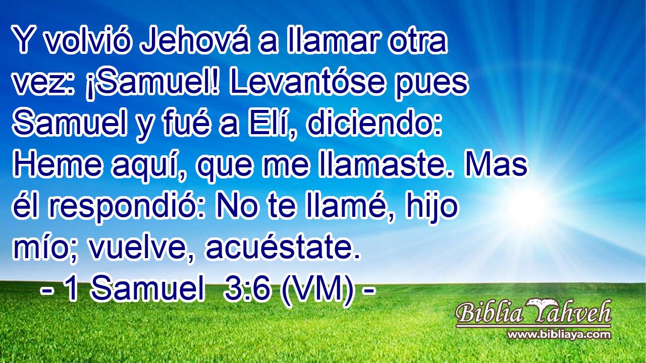  Y volvió Jehová a llamar otra vez: ¡Samuel! Levantóse pues Samuel y fué a Elí, diciendo: Heme aquí, que me llamaste. Mas él respondió: No te llamé, hijo mío; vuelve, acuéstate. 