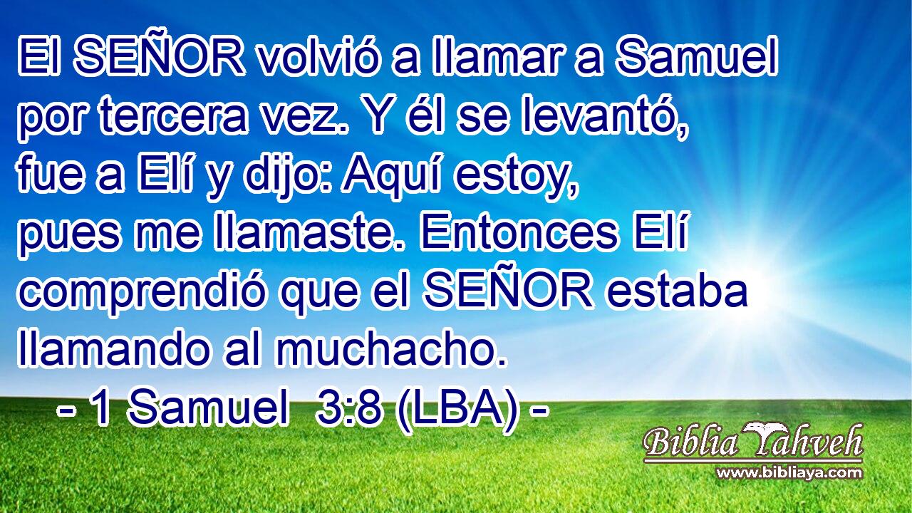 El SEÑOR volvió a llamar a Samuel por tercera vez. Y él se levantó, fue a Elí y dijo: Aquí estoy, pues me llamaste. Entonces Elí comprendió que el SEÑOR estaba llamando al muchacho.