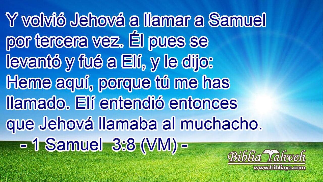  Y volvió Jehová a llamar a Samuel por tercera vez. Él pues se levantó y fué a Elí, y le dijo: Heme aquí, porque tú me has llamado. Elí entendió entonces que Jehová llamaba al muchacho. 