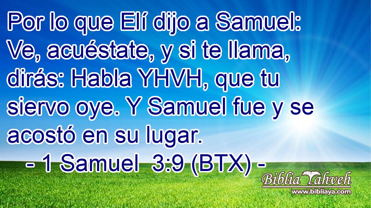 Por lo que Elí dijo a Samuel: Ve, acuéstate, y si te llama, dirás: Habla YHVH, que tu siervo oye. Y Samuel fue y se acostó en su lugar.
