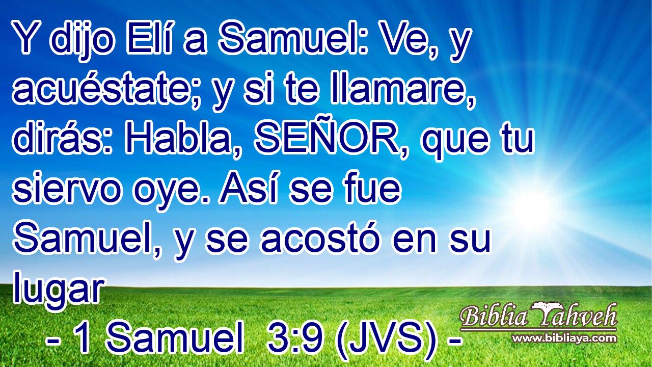 Y dijo Elí a Samuel: Ve, y acuéstate; y si te llamare, dirás: Habla, SEÑOR, que tu siervo oye. Así se fue Samuel, y se acostó en su lugar