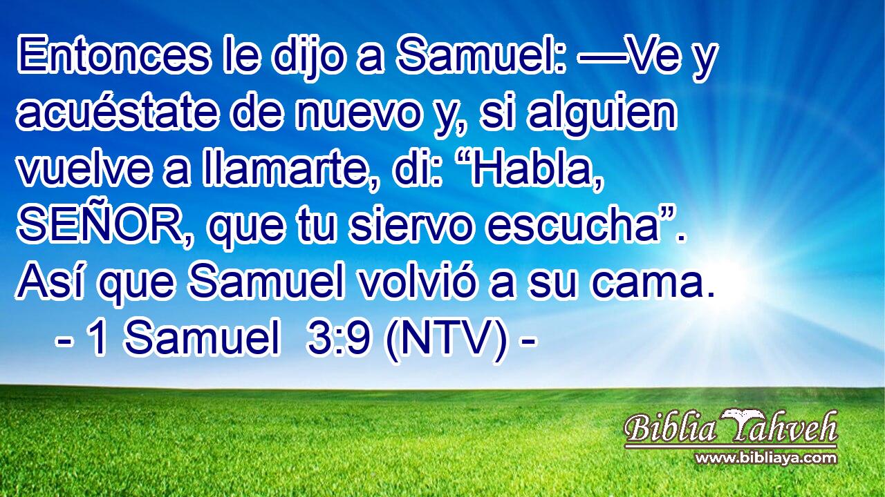Entonces le dijo a Samuel: —Ve y acuéstate de nuevo y, si alguien vuelve a llamarte, di: “Habla, SEÑOR, que tu siervo escucha”. Así que Samuel volvió a su cama.