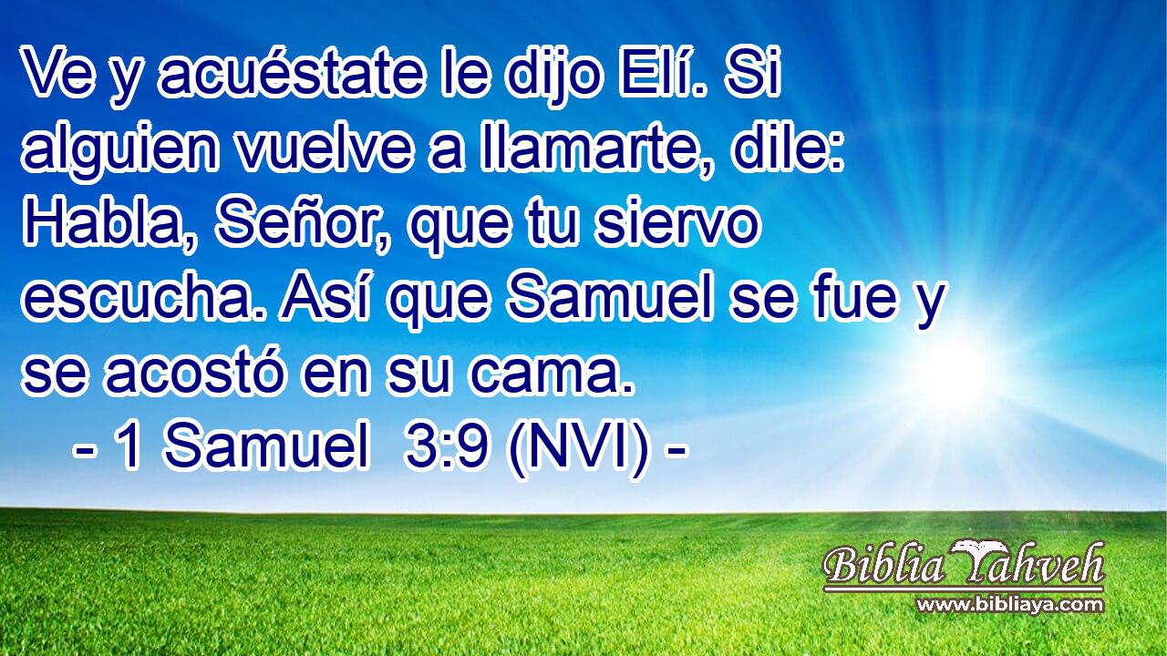  Ve y acuéstate le dijo Elí. Si alguien vuelve a llamarte, dile: Habla, Señor, que tu siervo escucha. Así que Samuel se fue y se acostó en su cama. 