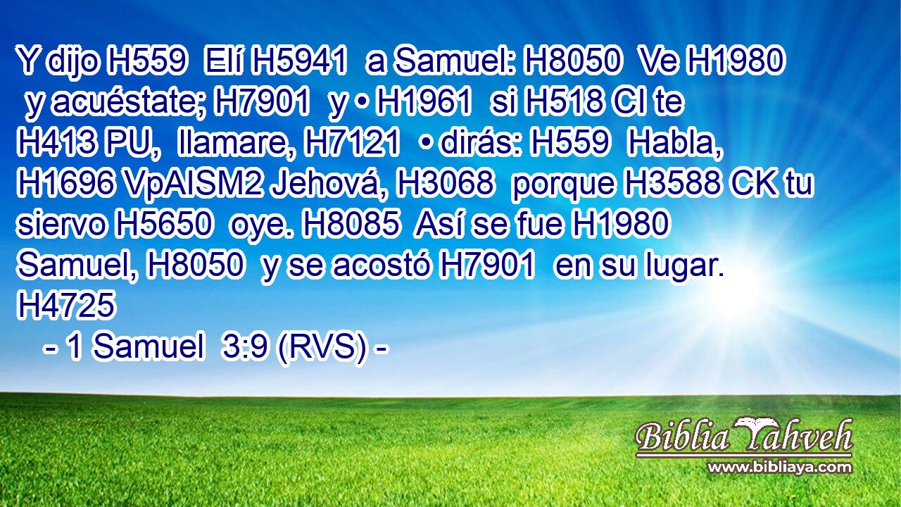 Y dijo H559  Elí H5941  a Samuel: H8050  Ve H1980  y acuéstate; H7901  y • H1961  si H518 CI te H413 PU,  llamare, H7121  • dirás: H559  Habla, H1696 VpAISM2 Jehová, H3068  porque H3588 CK tu siervo H5650  oye. H8085  Así se fue H1980  Samuel, H8050  y se acostó H7901  en su lugar. H4725  