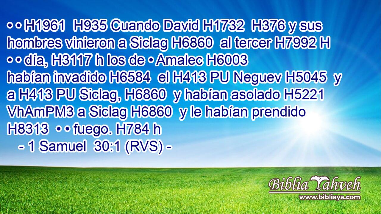• • H1961  H935 Cuando David H1732  H376 y sus hombres vinieron a Siclag H6860  al tercer H7992 H • • día, H3117 h los de • Amalec H6003  habían invadido H6584  el H413 PU Neguev H5045  y a H413 PU Siclag, H6860  y habían asolado H5221 VhAmPM3 a Siclag H6860  y le habían prendido H8313  • • fuego. H784 h 