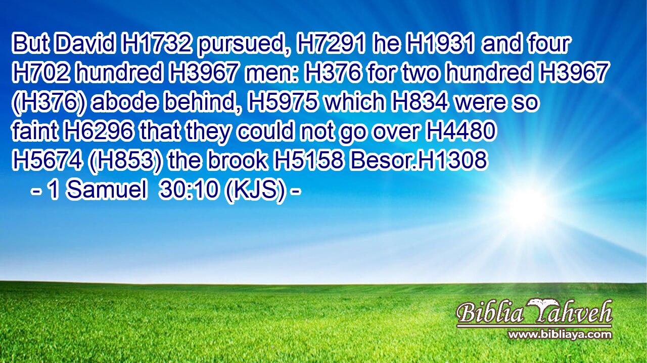 But David H1732 pursued, H7291 he H1931 and four H702 hundred H3967 men: H376 for two hundred H3967 (H376) abode behind, H5975 which H834 were so faint H6296 that they could not go over H4480  H5674 (H853) the brook H5158 Besor.H1308