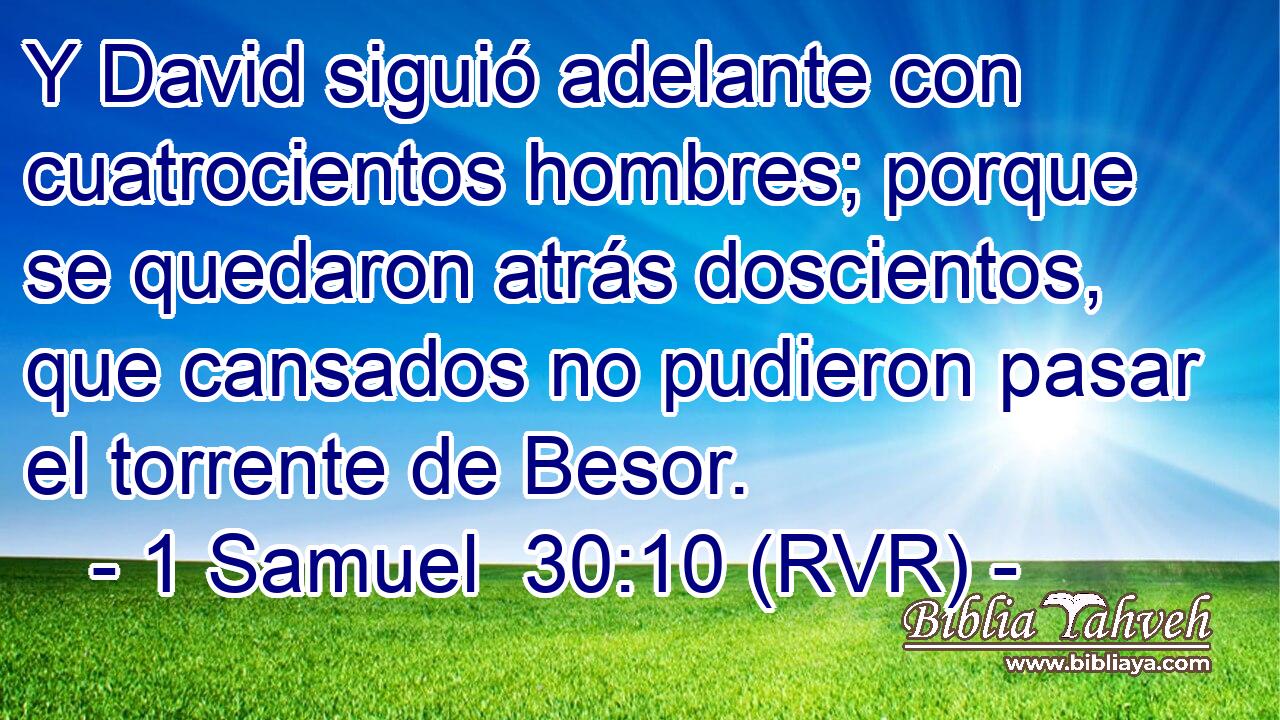 Y David siguió adelante con cuatrocientos hombres; porque se quedaron atrás doscientos, que cansados no pudieron pasar el torrente de Besor.