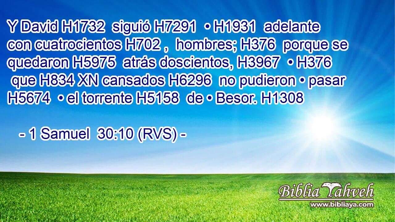 Y David H1732  siguió H7291  • H1931  adelante con cuatrocientos H702 ,  hombres; H376  porque se quedaron H5975  atrás doscientos, H3967  • H376  que H834 XN cansados H6296  no pudieron • pasar H5674  • el torrente H5158  de • Besor. H1308  