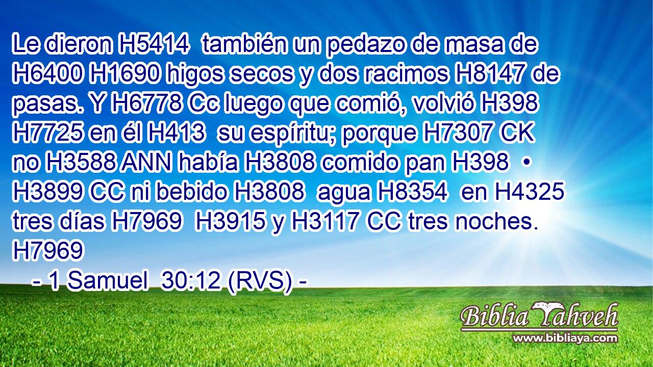 Le dieron H5414  también un pedazo de masa de H6400 H1690 higos secos y dos racimos H8147 de pasas. Y H6778 Cc luego que comió, volvió H398  H7725 en él H413  su espíritu; porque H7307 CK no H3588 ANN había H3808 comido pan H398  • H3899 CC ni bebido H3808  agua H8354  en H4325 tres días H7969  H3915 y H3117 CC tres noches. H7969  
