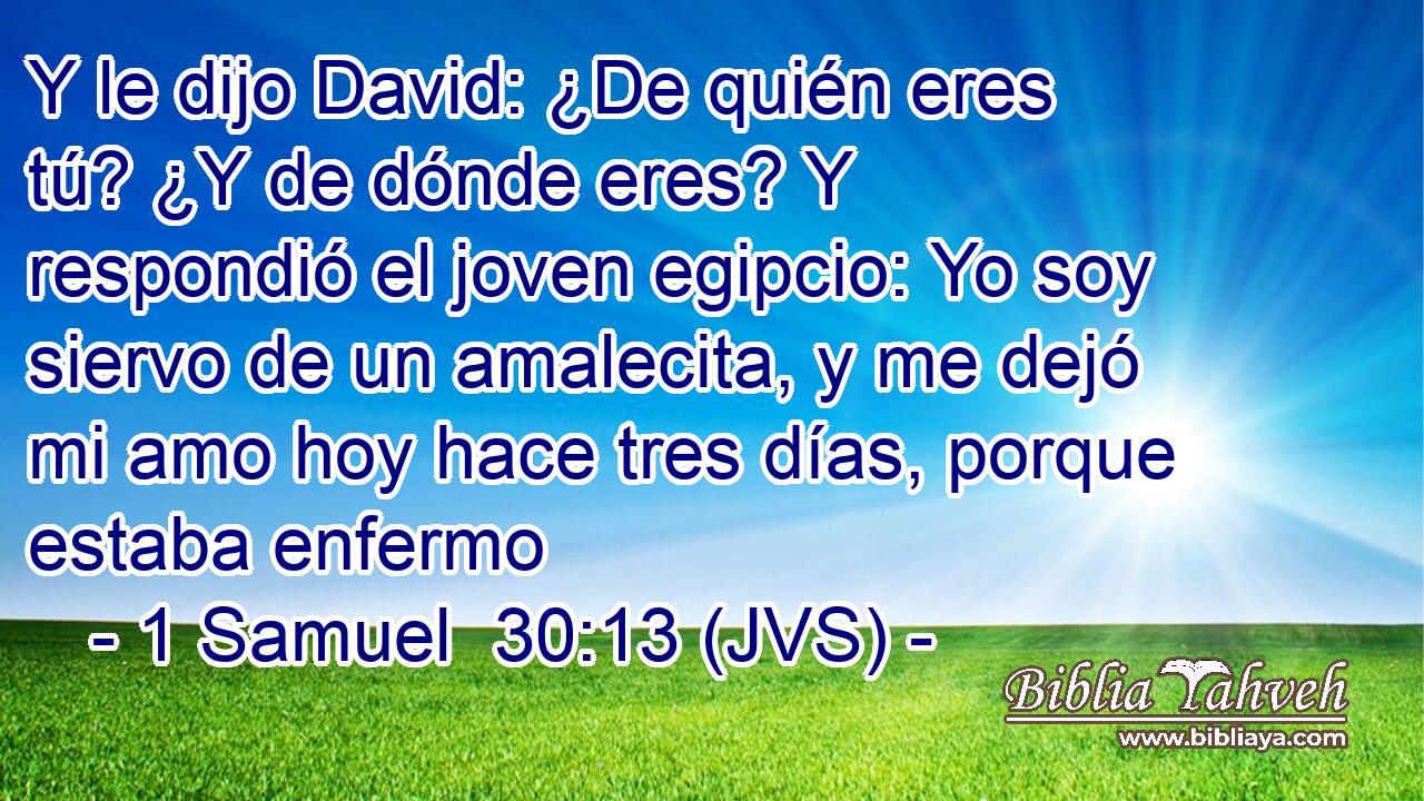 Y le dijo David: ¿De quién eres tú? ¿Y de dónde eres? Y respondió el joven egipcio: Yo soy siervo de un amalecita, y me dejó mi amo hoy hace tres días, porque estaba enfermo