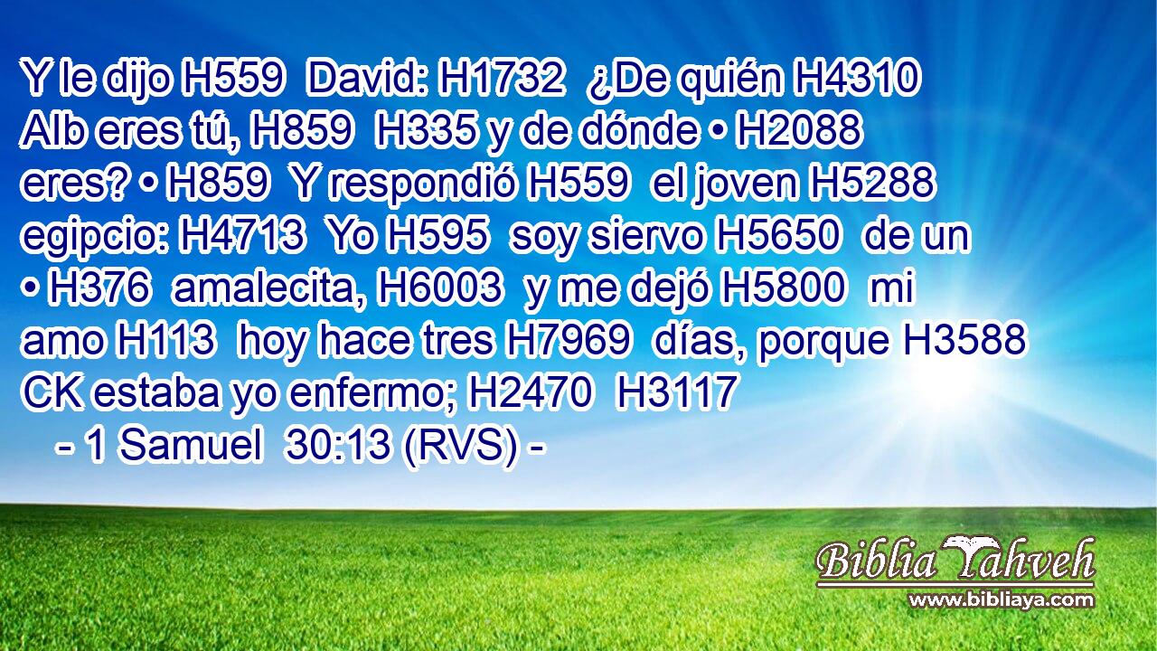 Y le dijo H559  David: H1732  ¿De quién H4310 AIb eres tú, H859  H335 y de dónde • H2088  eres? • H859  Y respondió H559  el joven H5288  egipcio: H4713  Yo H595  soy siervo H5650  de un • H376  amalecita, H6003  y me dejó H5800  mi amo H113  hoy hace tres H7969  días, porque H3588 CK estaba yo enfermo; H2470  H3117 