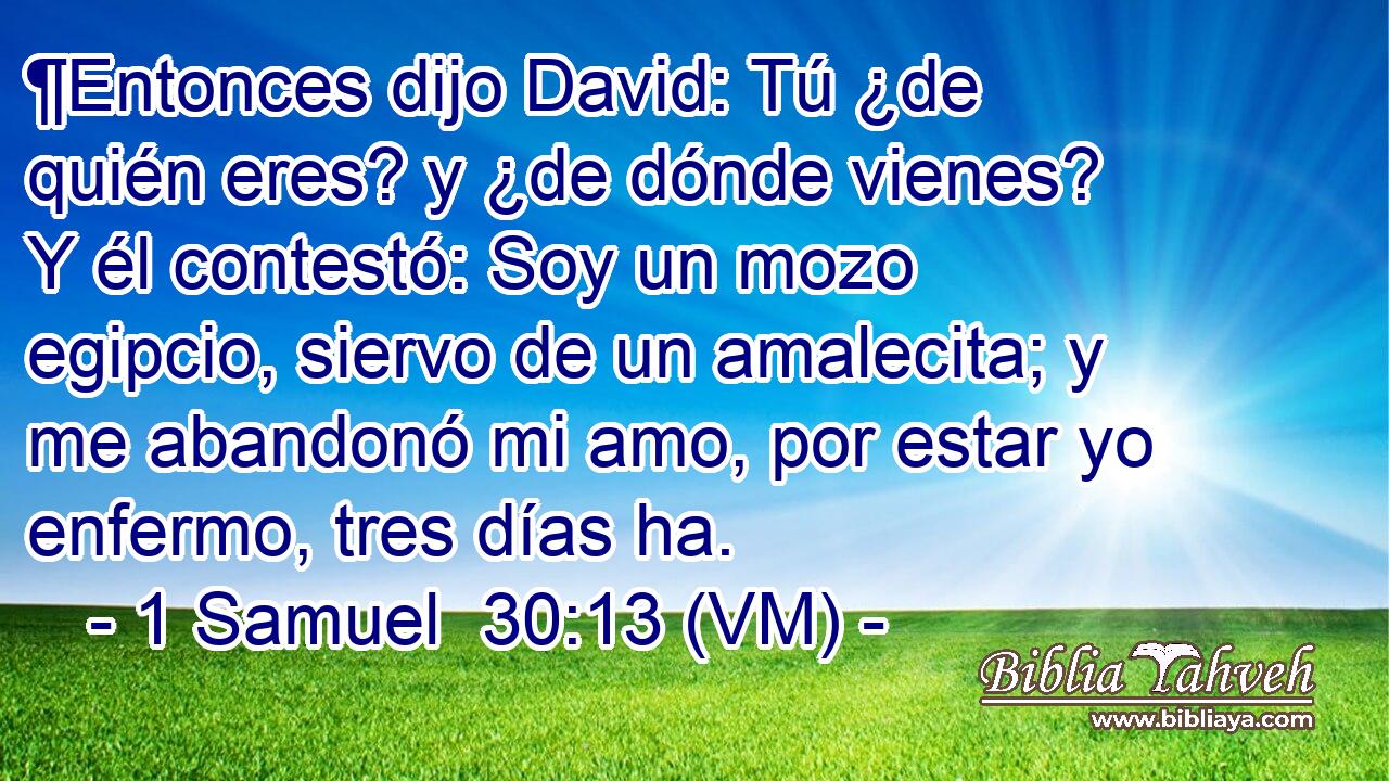  ¶Entonces dijo David: Tú ¿de quién eres? y ¿de dónde vienes? Y él contestó: Soy un mozo egipcio, siervo de un amalecita; y me abandonó mi amo, por estar yo enfermo, tres días ha. 