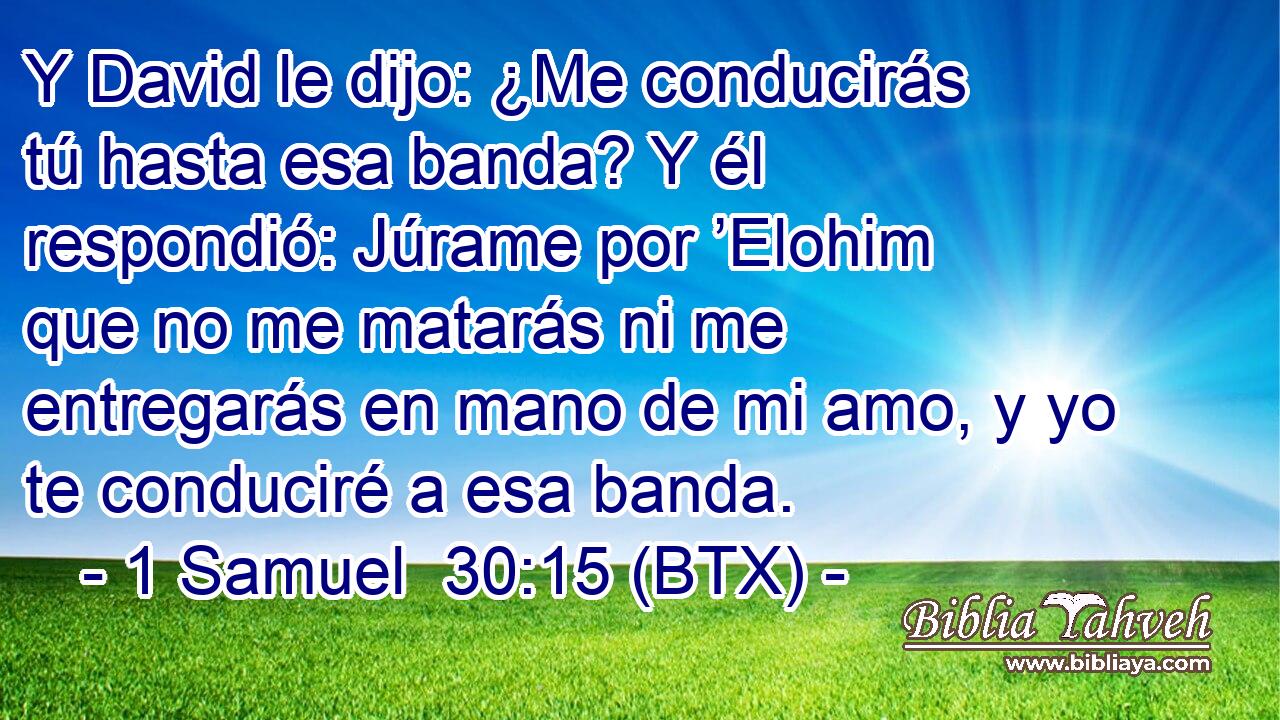 Y David le dijo: ¿Me conducirás tú hasta esa banda? Y él respondió: Júrame por ’Elohim que no me matarás ni me entregarás en mano de mi amo, y yo te conduciré a esa banda.