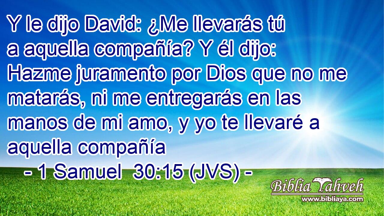 Y le dijo David: ¿Me llevarás tú a aquella compañía? Y él dijo: Hazme juramento por Dios que no me matarás, ni me entregarás en las manos de mi amo, y yo te llevaré a aquella compañía