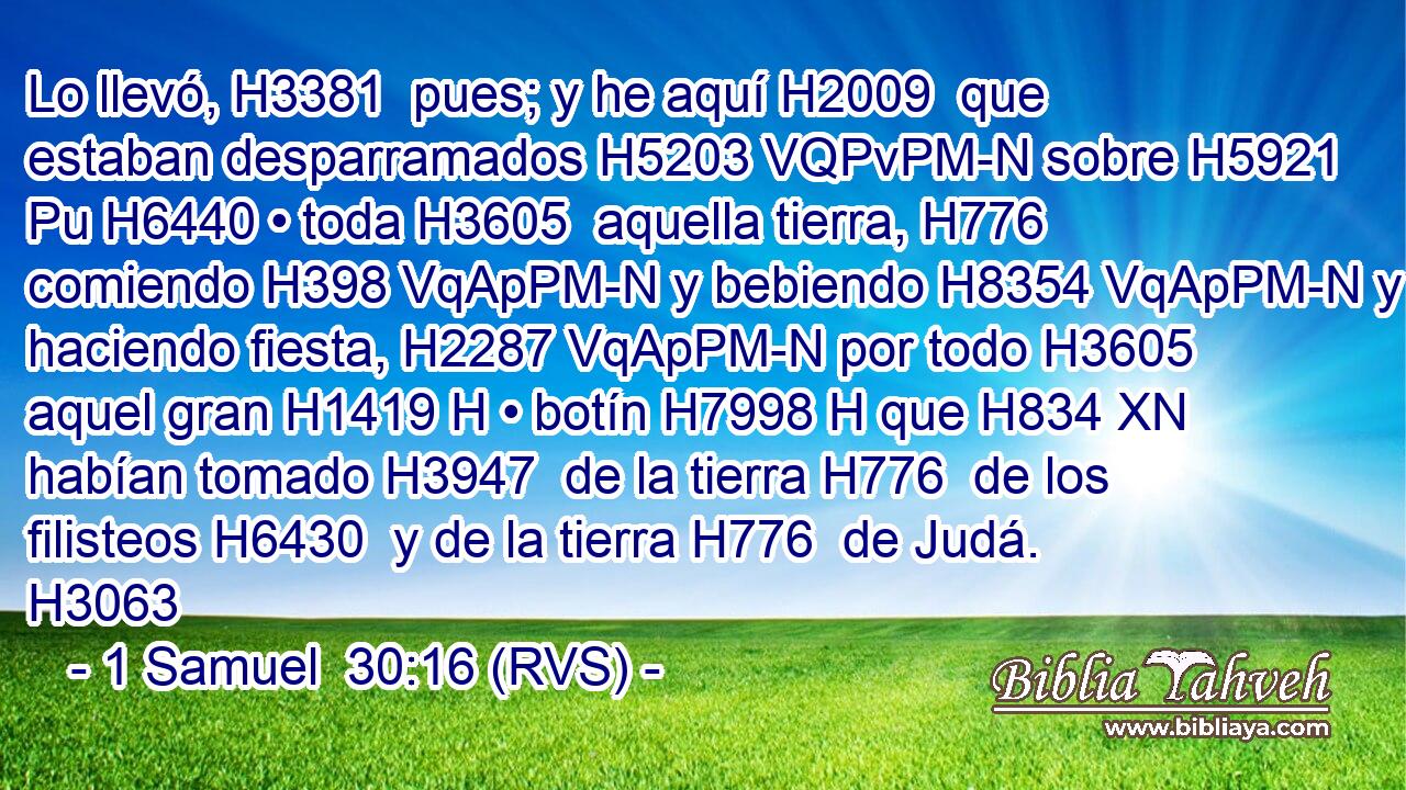 Lo llevó, H3381  pues; y he aquí H2009  que estaban desparramados H5203 VQPvPM-N sobre H5921 Pu H6440 • toda H3605  aquella tierra, H776  comiendo H398 VqApPM-N y bebiendo H8354 VqApPM-N y haciendo fiesta, H2287 VqApPM-N por todo H3605  aquel gran H1419 H • botín H7998 H que H834 XN habían tomado H3947  de la tierra H776  de los filisteos H6430  y de la tierra H776  de Judá. H3063  