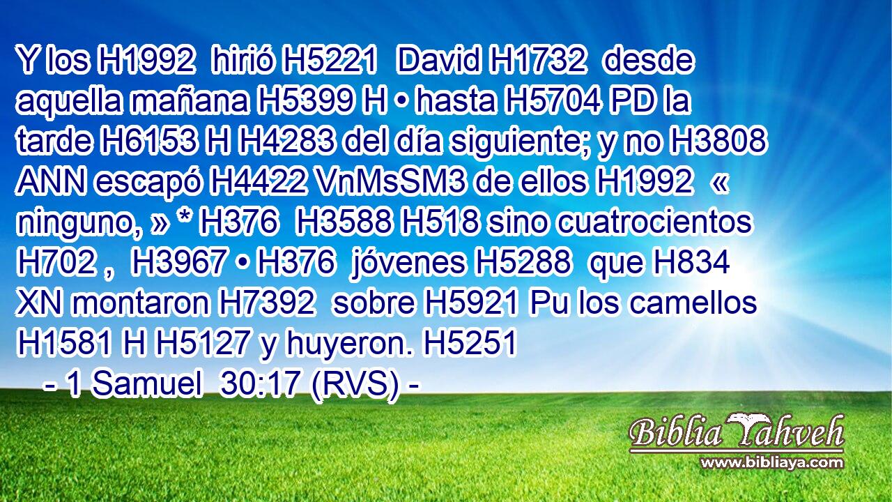 Y los H1992  hirió H5221  David H1732  desde aquella mañana H5399 H • hasta H5704 PD la tarde H6153 H H4283 del día siguiente; y no H3808 ANN escapó H4422 VnMsSM3 de ellos H1992  « ninguno, » * H376  H3588 H518 sino cuatrocientos H702 ,  H3967 • H376  jóvenes H5288  que H834 XN montaron H7392  sobre H5921 Pu los camellos H1581 H H5127 y huyeron. H5251  