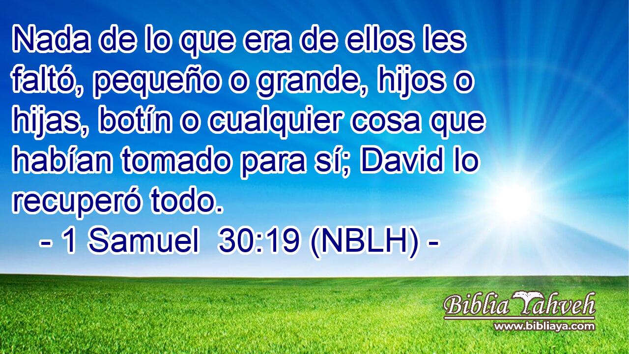  Nada de lo que era de ellos les faltó, pequeño o grande, hijos o hijas, botín o cualquier cosa que habían tomado para sí; David lo recuperó todo. 