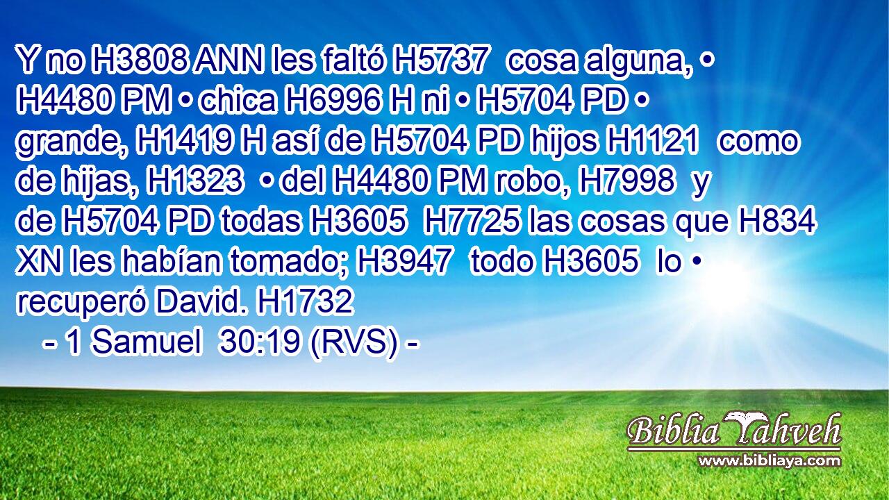 Y no H3808 ANN les faltó H5737  cosa alguna, • H4480 PM • chica H6996 H ni • H5704 PD • grande, H1419 H así de H5704 PD hijos H1121  como de hijas, H1323  • del H4480 PM robo, H7998  y de H5704 PD todas H3605  H7725 las cosas que H834 XN les habían tomado; H3947  todo H3605  lo • recuperó David. H1732  