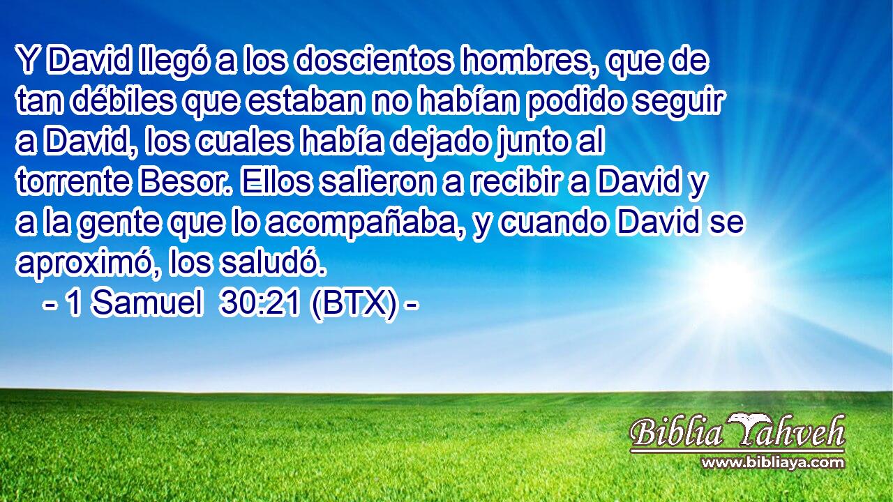 Y David llegó a los doscientos hombres, que de tan débiles que estaban no habían podido seguir a David, los cuales había dejado junto al torrente Besor. Ellos salieron a recibir a David y a la gente que lo acompañaba, y cuando David se aproximó, los saludó.