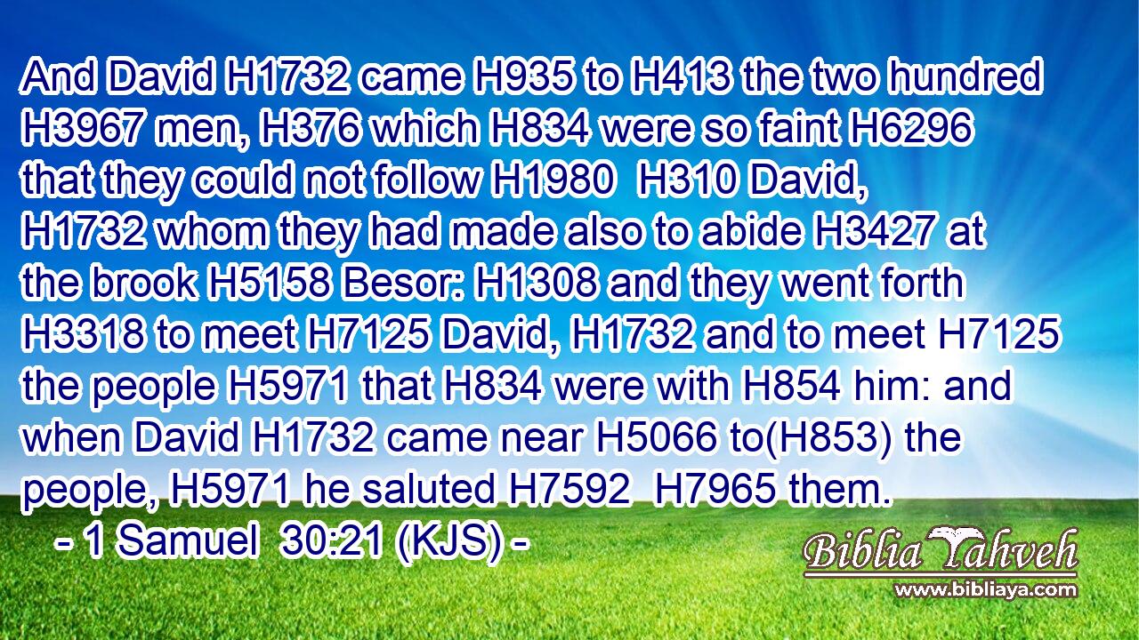 And David H1732 came H935 to H413 the two hundred H3967 men, H376 which H834 were so faint H6296 that they could not follow H1980  H310 David, H1732 whom they had made also to abide H3427 at the brook H5158 Besor: H1308 and they went forth H3318 to meet H7125 David, H1732 and to meet H7125 the people H5971 that H834 were with H854 him: and when David H1732 came near H5066 to(H853) the people, H5971 he saluted H7592  H7965 them.