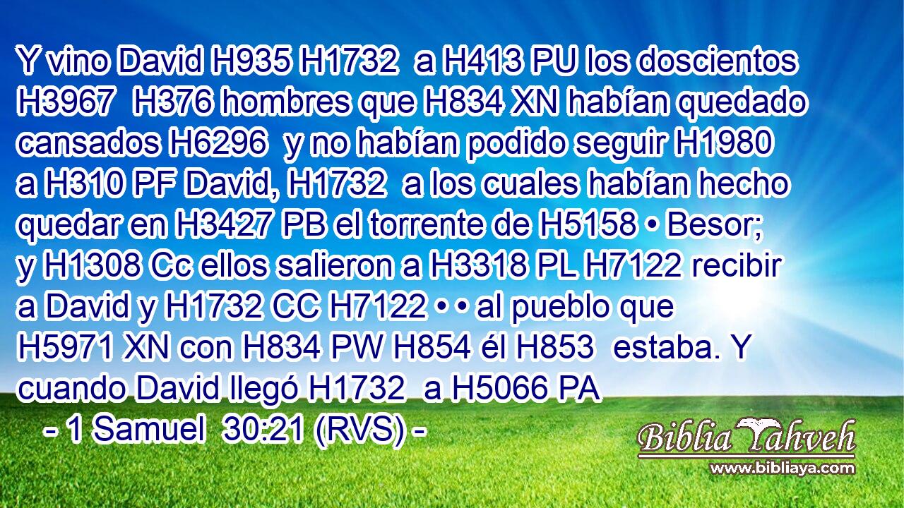 Y vino David H935 H1732  a H413 PU los doscientos H3967  H376 hombres que H834 XN habían quedado cansados H6296  y no habían podido seguir H1980  a H310 PF David, H1732  a los cuales habían hecho quedar en H3427 PB el torrente de H5158 • Besor; y H1308 Cc ellos salieron a H3318 PL H7122 recibir a David y H1732 CC H7122 • • al pueblo que H5971 XN con H834 PW H854 él H853  estaba. Y cuando David llegó H1732  a H5066 PA