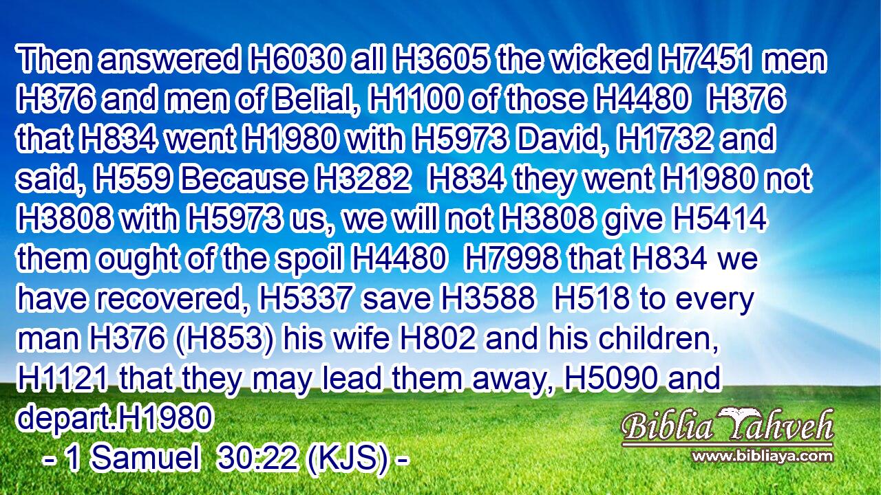 Then answered H6030 all H3605 the wicked H7451 men H376 and men of Belial, H1100 of those H4480  H376 that H834 went H1980 with H5973 David, H1732 and said, H559 Because H3282  H834 they went H1980 not H3808 with H5973 us, we will not H3808 give H5414 them ought of the spoil H4480  H7998 that H834 we have recovered, H5337 save H3588  H518 to every man H376 (H853) his wife H802 and his children, H1121 that they may lead them away, H5090 and depart.H1980