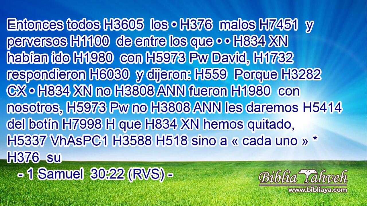 Entonces todos H3605  los • H376  malos H7451  y perversos H1100  de entre los que • • H834 XN habían ido H1980  con H5973 Pw David, H1732  respondieron H6030  y dijeron: H559  Porque H3282 CX • H834 XN no H3808 ANN fueron H1980  con nosotros, H5973 Pw no H3808 ANN les daremos H5414  del botín H7998 H que H834 XN hemos quitado, H5337 VhAsPC1 H3588 H518 sino a « cada uno » * H376  su 