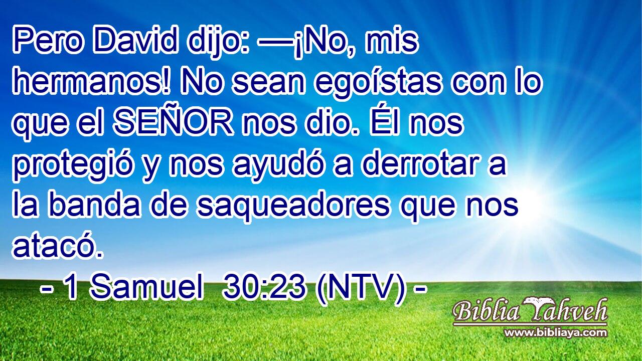 Pero David dijo: —¡No, mis hermanos! No sean egoístas con lo que el SEÑOR nos dio. Él nos protegió y nos ayudó a derrotar a la banda de saqueadores que nos atacó.