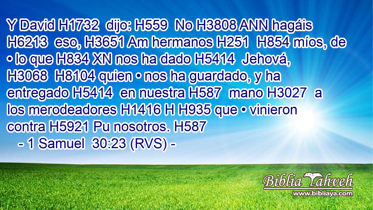 Y David H1732  dijo: H559  No H3808 ANN hagáis H6213  eso, H3651 Am hermanos H251  H854 míos, de • lo que H834 XN nos ha dado H5414  Jehová, H3068  H8104 quien • nos ha guardado, y ha entregado H5414  en nuestra H587  mano H3027  a los merodeadores H1416 H H935 que • vinieron contra H5921 Pu nosotros. H587  