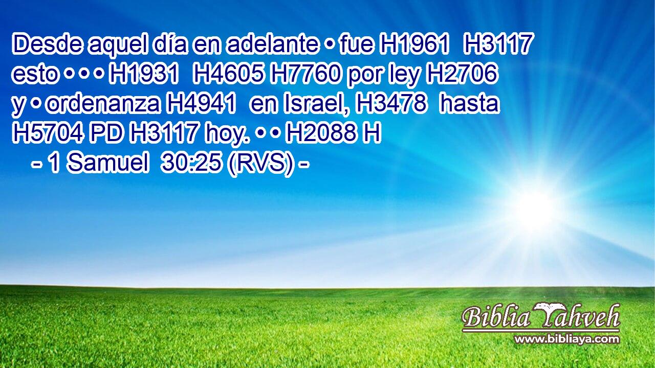 Desde aquel día en adelante • fue H1961  H3117 esto • • • H1931  H4605 H7760 por ley H2706  y • ordenanza H4941  en Israel, H3478  hasta H5704 PD H3117 hoy. • • H2088 H 