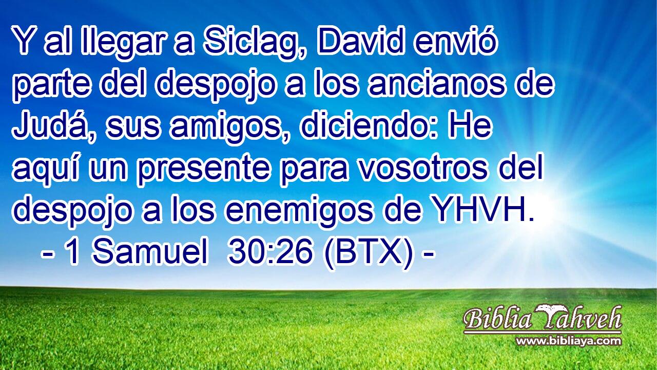Y al llegar a Siclag, David envió parte del despojo a los ancianos de Judá, sus amigos, diciendo: He aquí un presente para vosotros del despojo a los enemigos de YHVH.