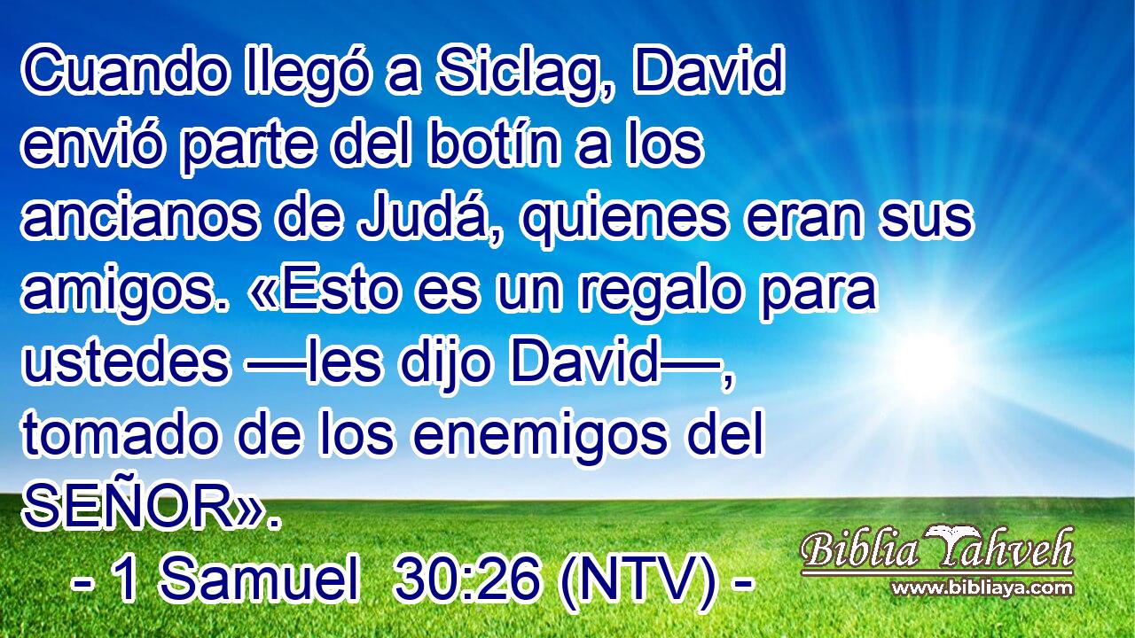 Cuando llegó a Siclag, David envió parte del botín a los ancianos de Judá, quienes eran sus amigos. «Esto es un regalo para ustedes —les dijo David—, tomado de los enemigos del SEÑOR».