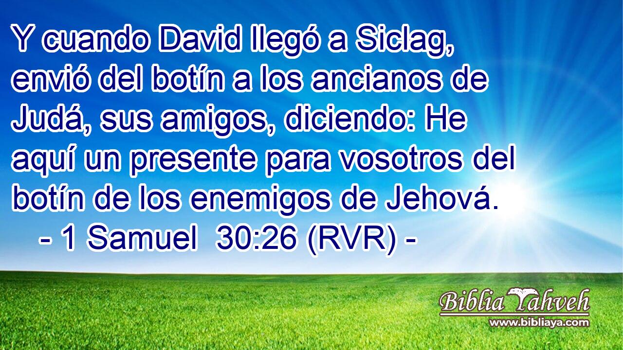 Y cuando David llegó a Siclag, envió del botín a los ancianos de Judá, sus amigos, diciendo: He aquí un presente para vosotros del botín de los enemigos de Jehová.