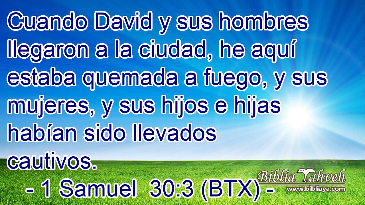 Cuando David y sus hombres llegaron a la ciudad, he aquí estaba quemada a fuego, y sus mujeres, y sus hijos e hijas habían sido llevados cautivos.