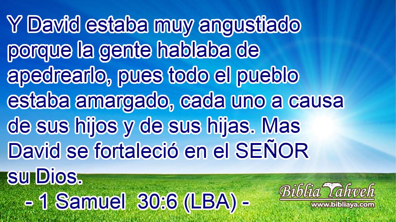 Y David estaba muy angustiado porque la gente hablaba de apedrearlo, pues todo el pueblo estaba amargado, cada uno a causa de sus hijos y de sus hijas. Mas David se fortaleció en el SEÑOR su Dios.