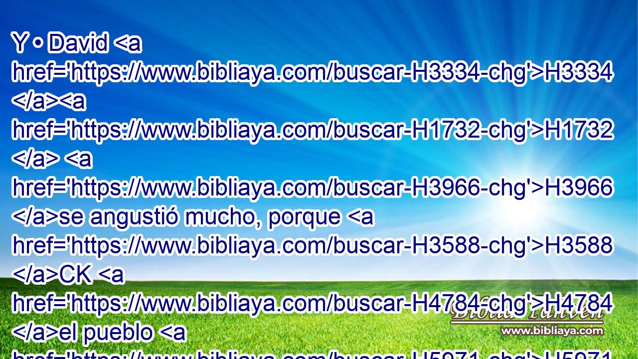 Y • David H3334 H1732  H3966 se angustió mucho, porque H3588 CK H4784 el pueblo H5971 H hablaba H559  de apedrearlo, H5619 ,  pues H3588 CK todo H3605  el pueblo H5971 H estaba en amargura de alma, H5315  « cada uno » * H376  por H5921 Pu sus hijos H1121  y por H5921 Pu sus hijas; H1323  mas David H1732  se fortaleció H2388  en Jehová H3068  H430 su Dios. 